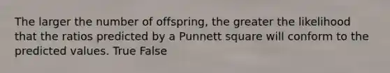 The larger the number of offspring, the greater the likelihood that the ratios predicted by a Punnett square will conform to the predicted values. True False