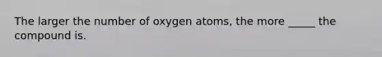 The larger the number of oxygen atoms, the more _____ the compound is.