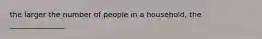 the larger the number of people in a household, the _______________