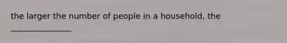 the larger the number of people in a household, the _______________