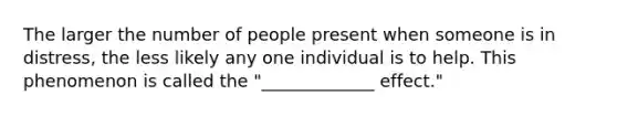 The larger the number of people present when someone is in distress, the less likely any one individual is to help. This phenomenon is called the "_____________ effect."