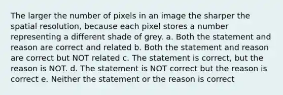 The larger the number of pixels in an image the sharper the spatial resolution, because each pixel stores a number representing a different shade of grey. a. Both the statement and reason are correct and related b. Both the statement and reason are correct but NOT related c. The statement is correct, but the reason is NOT. d. The statement is NOT correct but the reason is correct e. Neither the statement or the reason is correct