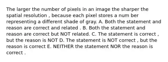 The larger the number of pixels in an image the sharper the spatial resolution , because each pixel stores a num ber representing a different shade of gray. A. Both the statement and reason are correct and related . B. Both the statement and reason are correct but NOT related. C. The statement is correct , but the reason is NOT D. The statement is NOT correct , but the reason is correct E. NEITHER the statement NOR the reason is correct .