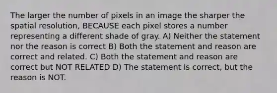 The larger the number of pixels in an image the sharper the spatial resolution, BECAUSE each pixel stores a number representing a different shade of gray. A) Neither the statement nor the reason is correct B) Both the statement and reason are correct and related. C) Both the statement and reason are correct but NOT RELATED D) The statement is correct, but the reason is NOT.