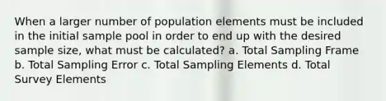 When a larger number of population elements must be included in the initial sample pool in order to end up with the desired sample size, what must be calculated? a. Total Sampling Frame b. Total Sampling Error c. Total Sampling Elements d. Total Survey Elements