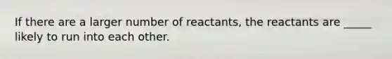 If there are a larger number of reactants, the reactants are _____ likely to run into each other.