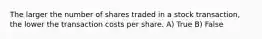 The larger the number of shares traded in a stock transaction, the lower the transaction costs per share. A) True B) False