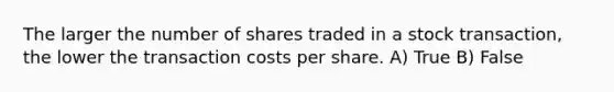 The larger the number of shares traded in a stock transaction, the lower the transaction costs per share. A) True B) False