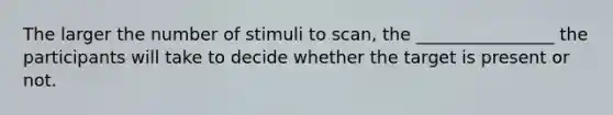 The larger the number of stimuli to scan, the ________________ the participants will take to decide whether the target is present or not.