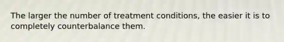 The larger the number of treatment conditions, the easier it is to completely counterbalance them.