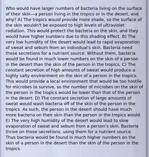 Who would have larger numbers of bacteria living on the surface of their skin—a person living in the tropics or in the desert, and why? A) The tropics would provide more shade, so the surface of the skin wouldn't be exposed to high levels of ultraviolet radiation. This would protect the bacteria on the skin, and they would have higher numbers due to this shading effect. B) The very low humidity of the desert would lead to rapid evaporation of sweat and sebum from an individual's skin. Bacteria need these secretions for a nutrient source. Without them, bacteria would be found in much lower numbers on the skin of a person in the desert than the skin of the person in the tropics. C) The constant secretion of high amounts of sweat would produce a highly salty environment on the skin of a person in the tropics. This would provide a local environment that would be too hostile for microbes to survive, so the number of microbes on the skin of the person in the tropics would be lower than that of the person in the desert. D) The constant secretion of large amounts of sweat would wash bacteria off of the skin of the person in the tropics. As such, the person in the desert should have much more bacteria on their skin than the person in the tropics would. E) The very high humidity of the desert would lead to slow evaporation of sweat and sebum from a person's skin. Bacteria thrive on these secretions, using them for a nutrient source. Thus bacteria would be found in much higher numbers on the skin of a person in the desert than the skin of the person in the tropics.