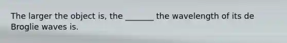 The larger the object is, the _______ the wavelength of its de Broglie waves is.