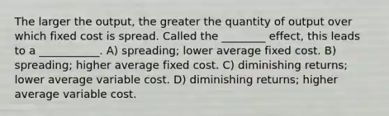 The larger the output, the greater the quantity of output over which fixed cost is spread. Called the ________ effect, this leads to a ___________. A) spreading; lower average fixed cost. B) spreading; higher average fixed cost. C) diminishing returns; lower average variable cost. D) diminishing returns; higher average variable cost.