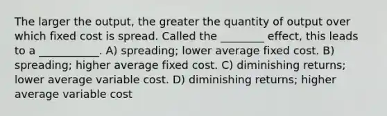 The larger the output, the greater the quantity of output over which fixed cost is spread. Called the ________ effect, this leads to a ___________. A) spreading; lower average fixed cost. B) spreading; higher average fixed cost. C) diminishing returns; lower average variable cost. D) diminishing returns; higher average variable cost