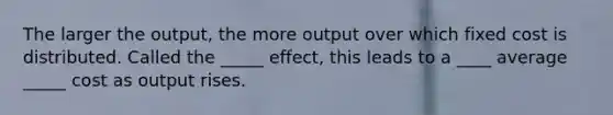 The larger the output, the more output over which fixed cost is distributed. Called the _____ effect, this leads to a ____ average _____ cost as output rises.