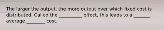 The larger the output, the more output over which fixed cost is distributed. Called the __________ effect, this leads to a _______ average ________ cost.