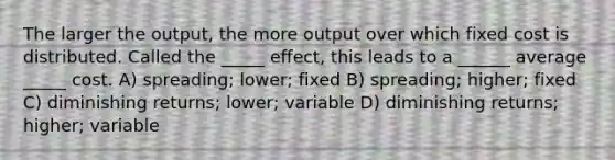 The larger the output, the more output over which fixed cost is distributed. Called the _____ effect, this leads to a ______ average _____ cost. A) spreading; lower; fixed B) spreading; higher; fixed C) diminishing returns; lower; variable D) diminishing returns; higher; variable