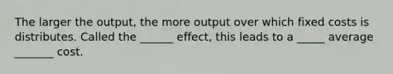 The larger the output, the more output over which fixed costs is distributes. Called the ______ effect, this leads to a _____ average _______ cost.