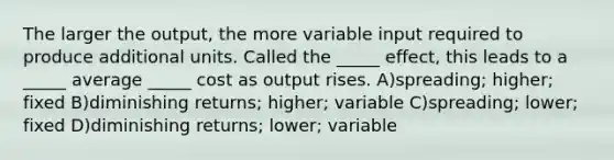 The larger the output, the more variable input required to produce additional units. Called the _____ effect, this leads to a _____ average _____ cost as output rises. A)spreading; higher; fixed B)diminishing returns; higher; variable C)spreading; lower; fixed D)diminishing returns; lower; variable