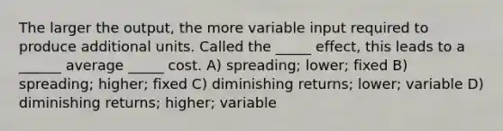 The larger the output, the more variable input required to produce additional units. Called the _____ effect, this leads to a ______ average _____ cost. A) spreading; lower; fixed B) spreading; higher; fixed C) diminishing returns; lower; variable D) diminishing returns; higher; variable