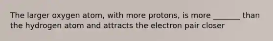 The larger oxygen atom, with more protons, is more _______ than the hydrogen atom and attracts the electron pair closer