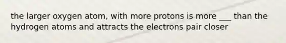 the larger oxygen atom, with more protons is more ___ than the hydrogen atoms and attracts the electrons pair closer