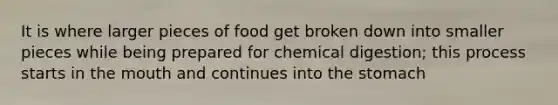 It is where larger pieces of food get broken down into smaller pieces while being prepared for chemical digestion; this process starts in the mouth and continues into the stomach