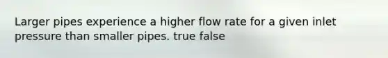 Larger pipes experience a higher flow rate for a given inlet pressure than smaller pipes. true false