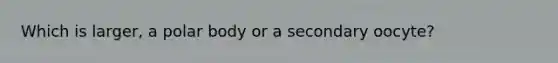 Which is larger, a polar body or a secondary oocyte?