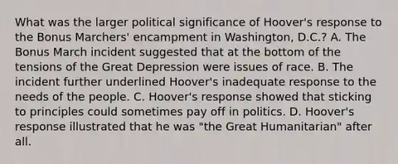 What was the larger political significance of Hoover's response to the Bonus Marchers' encampment in Washington, D.C.? A. The Bonus March incident suggested that at the bottom of the tensions of the Great Depression were issues of race. B. The incident further underlined Hoover's inadequate response to the needs of the people. C. Hoover's response showed that sticking to principles could sometimes pay off in politics. D. Hoover's response illustrated that he was "the Great Humanitarian" after all.