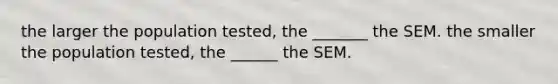 the larger the population tested, the _______ the SEM. the smaller the population tested, the ______ the SEM.