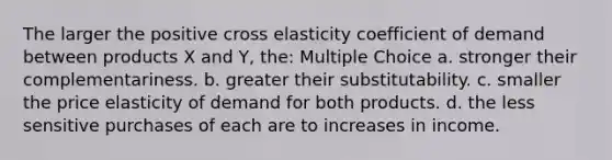 The larger the positive cross elasticity coefficient of demand between products X and Y, the: Multiple Choice a. stronger their complementariness. b. greater their substitutability. c. smaller the price elasticity of demand for both products. d. the less sensitive purchases of each are to increases in income.