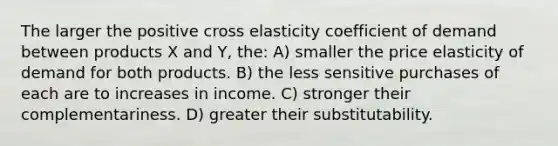 The larger the positive cross elasticity coefficient of demand between products X and Y, the: A) smaller the price elasticity of demand for both products. B) the less sensitive purchases of each are to increases in income. C) stronger their complementariness. D) greater their substitutability.