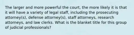 The larger and more powerful the court, the more likely it is that it will have a variety of legal staff, including the prosecuting attorney(s), defense attorney(s), staff attorneys, research attorneys, and law clerks. What is the blanket title for this group of judicial professionals?