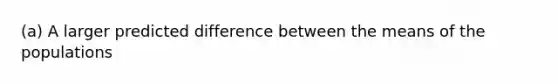 ​(a) A larger predicted difference between the means of the populations