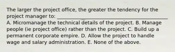 The larger the project office, the greater the tendency for the project manager to: _____________________________________________ A. Micromanage the technical details of the project. B. Manage people (ie project office) rather than the project. C. Build up a permanent corporate empire. D. Allow the project to handle wage and salary administration. E. None of the above.