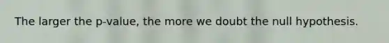 The larger the p-value, the more we doubt the null hypothesis.