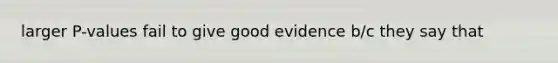 larger P-values fail to give good evidence b/c they say that