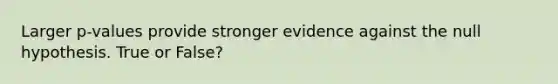 Larger p-values provide stronger evidence against the null hypothesis. True or False?