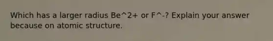 Which has a larger radius Be^2+ or F^-? Explain your answer because on atomic structure.