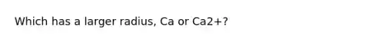 Which has a larger radius, Ca or Ca2+?