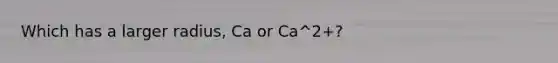 Which has a larger radius, Ca or Ca^2+?