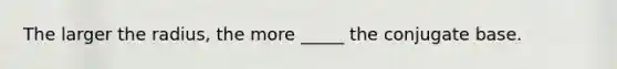 The larger the radius, the more _____ the conjugate base.