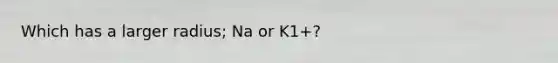 Which has a larger radius; Na or K1+?