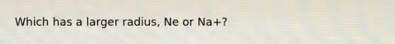 Which has a larger radius, Ne or Na+?