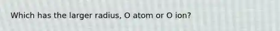 Which has the larger radius, O atom or O ion?