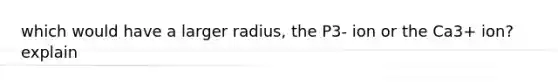 which would have a larger radius, the P3- ion or the Ca3+ ion? explain