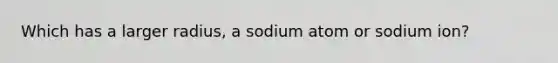 Which has a larger radius, a sodium atom or sodium ion?