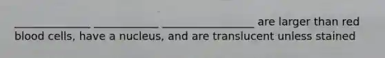 ______________ ____________ _________________ are larger than red blood cells, have a nucleus, and are translucent unless stained