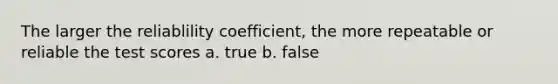 The larger the reliablility coefficient, the more repeatable or reliable the test scores a. true b. false